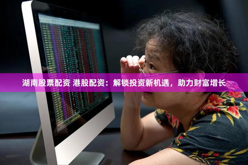 湖南股票配資 港股配資：解鎖投資新機遇，助力財富增長